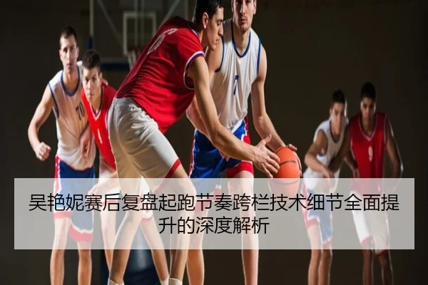 吴艳妮赛后复盘起跑节奏跨栏技术细节全面提升的深度解析