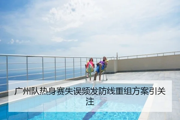 广州队热身赛失误频发防线重组方案引关注