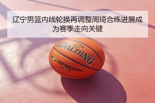 辽宁男篮内线轮换再调整周琦合练进展成为赛季走向关键